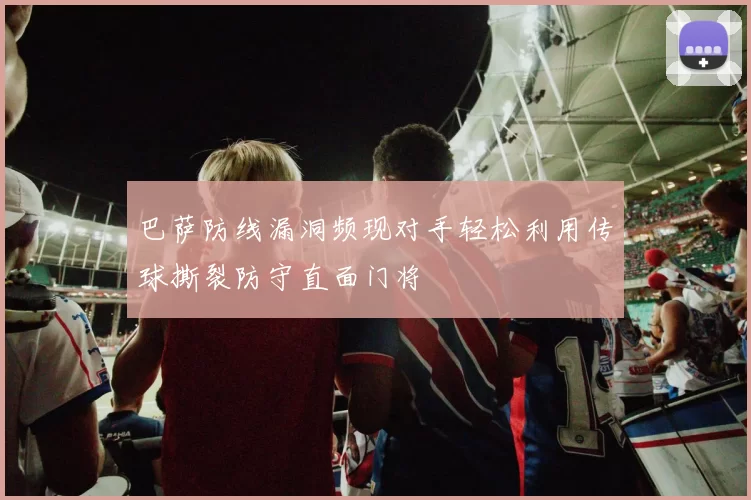 巴萨防线漏洞频现对手轻松利用传球撕裂防守直面门将