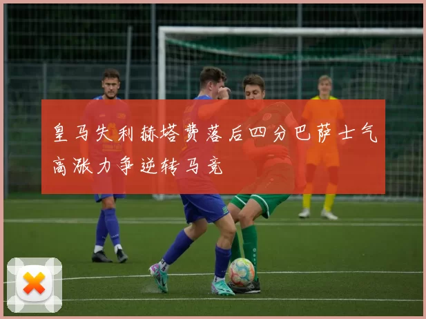 皇马失利赫塔费落后四分巴萨士气高涨力争逆转马竞