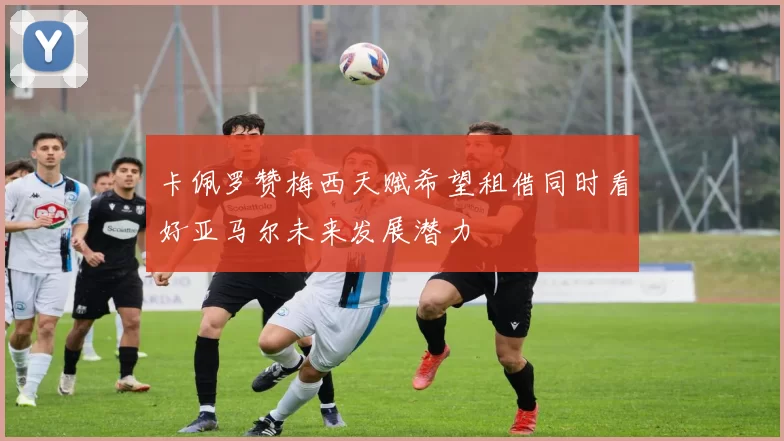 卡佩罗赞梅西天赋希望租借同时看好亚马尔未来发展潜力