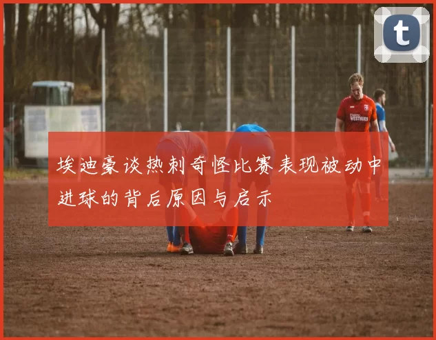 埃迪豪谈热刺奇怪比赛表现被动中进球的背后原因与启示