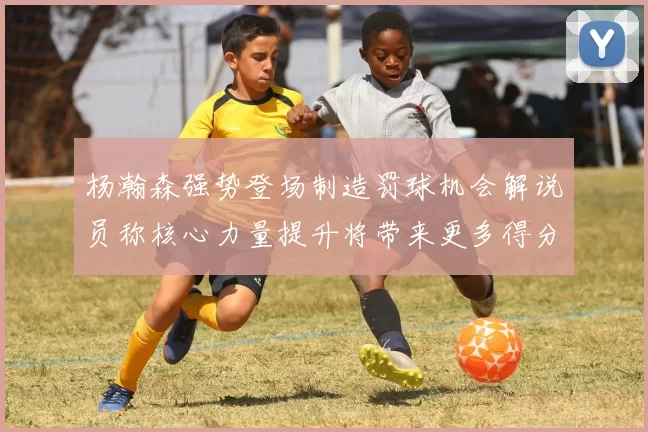 杨瀚森强势登场制造罚球机会解说员称核心力量提升将带来更多得分可能