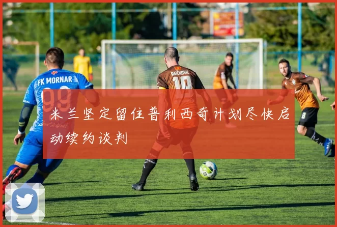 米兰坚定留住普利西奇计划尽快启动续约谈判