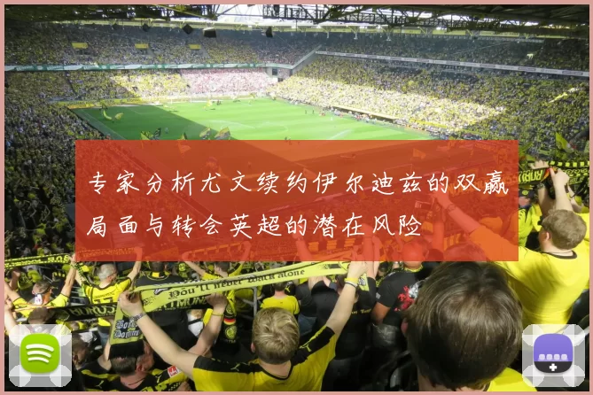 专家分析尤文续约伊尔迪兹的双赢局面与转会英超的潜在风险