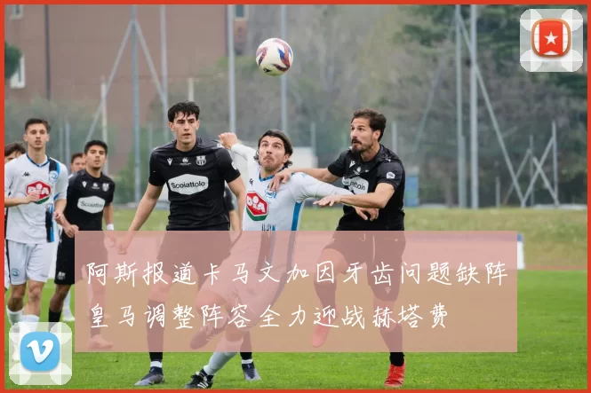 阿斯报道卡马文加因牙齿问题缺阵皇马调整阵容全力迎战赫塔费