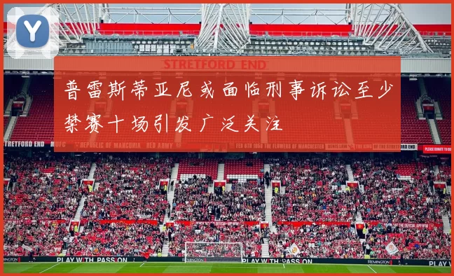普雷斯蒂亚尼或面临刑事诉讼至少禁赛十场引发广泛关注