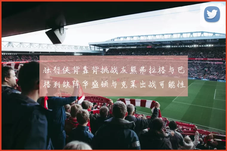 独行侠背靠背挑战灰熊弗拉格与巴格利缺阵华盛顿与克莱出战可能性微小