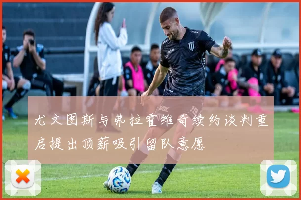 尤文图斯与弗拉霍维奇续约谈判重启提出顶薪吸引留队意愿