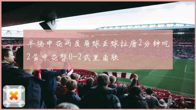 半场申花两度角球丢球拉唐2分钟吃2黄申花暂0-2武里南联