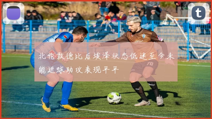 北伦敦德比后埃泽状态低迷至今未能进球助攻表现平平