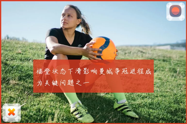 福登状态下滑影响曼城争冠进程成为关键问题之一