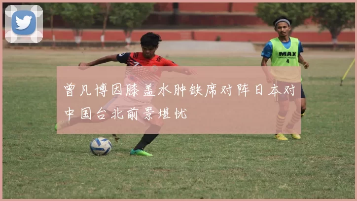 曾凡博因膝盖水肿缺席对阵日本对中国台北前景堪忧