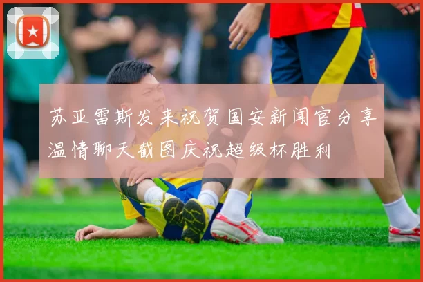 苏亚雷斯发来祝贺国安新闻官分享温情聊天截图庆祝超级杯胜利